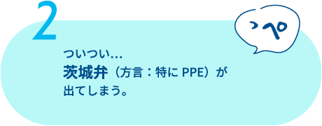 会話はつい茨城弁（方言：特にPPE（ッペ））が出てしまう。